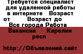 Требуется специалист для удаленной работы в интернете › Возраст от ­ 18 › Возраст до ­ 56 - Все города Работа » Вакансии   . Карелия респ.